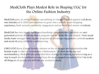 ModCloth Plays Modest Role in Shaping UGC for
the Online Fashion Industry
ModCloth.com, an online boutique specializing in vintage-inspired apparel and decor,
was introduced in 2002 and continues to grow into a unique social shopping
experience, built around community engagement and no brick and mortar storefront.
ModCloth has two strong digital merchandising campaigns that capitalize on user-
generated content; the Be the Buyer program and the Make the Cut Contest. Their social
media team manages these regular programs to encourage engagement, content curation
and social sharing vetted by crowdsourcing.
CMO/COO Kerry Cooper hosted a session on the challenges and opportunities for
brands ready to take on “community collaboration,” in their marketing and
merchandising. Modcloth also presented their strategy for infusing crowdsourcing as a
way to reach the best influencers and keep the most engaged customers. Don’t try to be
all things to all people, you will fail, she seemed to imply.
 