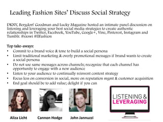 Leading Fashion Sites’ Discuss Social Strategy
DKNY, Bergdorf Goodman and Lucky Magazine hosted an intimate panel discussion on
listening and leveraging your best social media strategies to create authentic
relationships in Twitter, Facebook, YouTube, Google+, Vine, Pinterest, Instagram and
Tumblr. #sxswi #llFashion
Top take-aways:
•  Commit to a brand voice & tone to build a social persona
•  Limit traditional marketing & overly promotional messages if brand wants to create
a social persona
•  Do not use same messages across channels; recognize that each channel has
opportunity to engage with a new audience
•  Listen to your audience to continually reinvent content strategy
•  Focus less on conversion in social, more on reputation mgmt & customer acquisition
•  End goal should be to add value; delight if you can
	
  
Aliza	
  Licht	
   Cannon	
  Hodge	
   John	
  Jannuzzi	
  
 