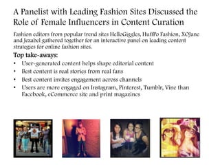 A Panelist with Leading Fashion Sites Discussed the
Role of Female Influencers in Content Curation
Fashion editors from popular trend sites HelloGiggles, HuffPo Fashion, XOJane
and Jezabel gathered together for an interactive panel on leading content
strategies for online fashion sites.
Top take-aways:
•  User-generated content helps shape editorial content
•  Best content is real stories from real fans
•  Best content invites engagement across channels
•  Users are more engaged on Instagram, Pinterest, Tumblr, Vine than
Facebook, eCommerce site and print magazines
	
  
 