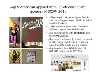 Gap & American Apparel were the official apparel
sponsors of SXSW 2013
•  SXSW branded American Apparel t-shirts
and other Gap gear was available for sale at
multiple locations
•  SXSW attendees also received exclusive
30% off coupons from both brands
•  Gap also partnered with TUMBLR to host
the TUMBLR house.
•  Gap created a Fashion Style Pinterest board
to help people pack for the trip, gaining
more than 20k fans before the festival
•  Gap launched their TUMBLR site, “BE
BRIGHT” in time for SXSW 2013.
 