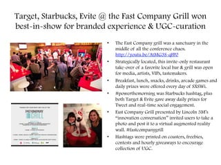 Target, Starbucks, Evite @ the Fast Company Grill won
best-in-show for branded experience & UGC-curation
•  The Fast Company grill was a sanctuary in the
middle of all the conference chaos.
http://youtu.be/AtMG3S-qFP0
•  Strategically located, this invite-only restaurant
take-over of a favorite local bar & grill was open
for media, artists, VIPs, tastemakers.
•  Breakfast, lunch, snacks, drinks, arcade games and
daily prizes were offered every day of SXSWi.
•  #powerthemorning was Starbucks hashtag, plus
both Target & Evite gave away daily prizes for
Tweet and real-time social engagement.
•  Fast Company Grill presented by Lincoln 3M’s
“innovation conversation” invited users to take a
photo and post it to a virtual augmented reality
wall. #fastcompanygrill
•  Hashtags were printed on coasters, freebies,
contests and hourly giveaways to encourage
collection of UGC.
 