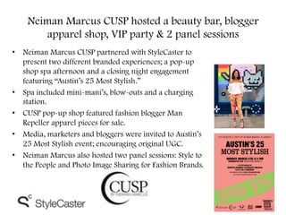 Neiman Marcus CUSP hosted a beauty bar, blogger
apparel shop, VIP party & 2 panel sessions
•  Neiman Marcus CUSP partnered with StyleCaster to
present two different branded experiences; a pop-up
shop spa afternoon and a closing night engagement
featuring “Austin’s 25 Most Stylish.”
•  Spa included mini-mani’s, blow-outs and a charging
station.
•  CUSP pop-up shop featured fashion blogger Man
Repeller apparel pieces for sale.
•  Media, marketers and bloggers were invited to Austin’s
25 Most Stylish event; encouraging original UGC.
•  Neiman Marcus also hosted two panel sessions: Style to
the People and Photo Image Sharing for Fashion Brands.
 