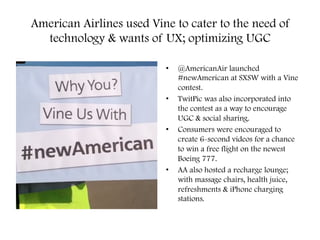 American Airlines used Vine to cater to the need of
technology & wants of UX; optimizing UGC
•  @AmericanAir launched
#newAmerican at SXSW with a Vine
contest.
•  TwitPic was also incorporated into
the contest as a way to encourage
UGC & social sharing.
•  Consumers were encouraged to
create 6-second videos for a chance
to win a free flight on the newest
Boeing 777.
•  AA also hosted a recharge lounge;
with massage chairs, health juice,
refreshments & iPhone charging
stations.
 