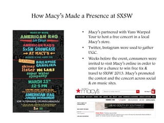 How Macy’s Made a Presence at SXSW
•  Macy’s partnered with Vans Warped
Tour to host a free concert in a local
Macy’s store.
•  Twitter, Instagram were used to gather
UGC.
•  Weeks before the event, consumers were
invited to visit Macy’s online in order to
enter for a chance to win free tix &
travel to SXSW 2013. Macy’s promoted
the contest and the concert across social
& on music sites.
 