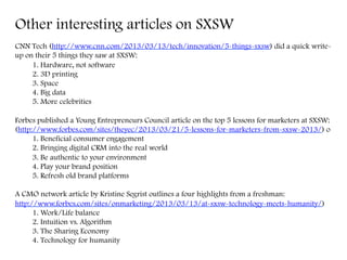Other interesting articles on SXSW
CNN Tech (http://www.cnn.com/2013/03/13/tech/innovation/5-things-sxsw) did a quick write-
up on their 5 things they saw at SXSW:
1. Hardware, not software
2. 3D printing
3. Space
4. Big data
5. More celebrities
Forbes published a Young Entrepreneurs Council article on the top 5 lessons for marketers at SXSW:
(http://www.forbes.com/sites/theyec/2013/03/21/5-lessons-for-marketers-from-sxsw-2013/) o
1. Beneficial consumer engagement
2. Bringing digital CRM into the real world
3. Be authentic to your environment
4. Play your brand position
5. Refresh old brand platforms
A CMO network article by Kristine Segrist outlines a four highlights from a freshman:
http://www.forbes.com/sites/onmarketing/2013/03/13/at-sxsw-technology-meets-humanity/)
1. Work/Life balance
2. Intuition vs. Algorithm
3. The Sharing Economy
4. Technology for humanity
	
  
 
