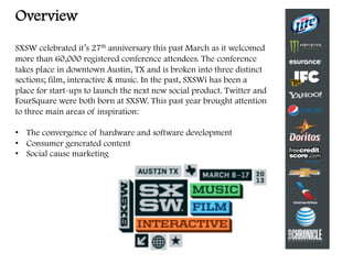 Overview
SXSW celebrated it’s 27th anniversary this past March as it welcomed
more than 60,000 registered conference attendees. The conference
takes place in downtown Austin, TX and is broken into three distinct
sections; film, interactive & music. In the past, SXSWi has been a
place for start-ups to launch the next new social product. Twitter and
FourSquare were both born at SXSW. This past year brought attention
to three main areas of inspiration:
•  The convergence of hardware and software development
•  Consumer generated content
•  Social cause marketing
	
  
	
  
 