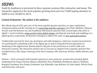 SXSWi
South by Southwest is presented in three separate sections; film, interactive and music. The
interactive segment is the most popular; growing from just over 9,000 paying attendees in
2008 to over 30,000 in 2013.
Content & keynotes : the author is the audience
Elon Musk, SpaceX CEO, gave one of the more popular keynote speeches, on space exploration,
entrepreneurship and the evolving art of connecting with the consumer. Jane Pratt, Matthew Oatmeal,
Al Gore and Tim Burners-Lee also headlined with keynote speeches that covered topics like print-to-
digital + social evolution, using social to drive global change, pitching his new book and ramblings of a
digital genius, respectively. All keynotes managed to address the topic of user-generated content.
Traditionally reserved for start-ups, developers and indie designers, conference sessions focused more
on examining the underlying traits of the digital age as well as integrated brand approaches to
marketing in the digital arena. Brands played a big part in the promotion of content, talks and
interactive sessions. The interactive portion saw an increase in support from corporate sponsors that
included Chevy, 3M, Target, Samsung, Ford, Fast Company, 3M, American Airlines, Adobe Systems, and
AT&T.
Fashion + Tech converged with branded experiences and conference sessions that included digital
marketing from Target, Neiman Marcus, Modcloth, Pose, PoshMark, Nordstrom, Macy’s, Walmart,
Bergdorf Goodman, Free People, Poshmark, Lyst, Kaboodle, Gap, Refinery 29, Kate Spade, Whole Foods
and StyleCaster and more.
	
  
 