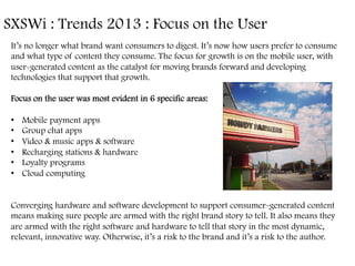 SXSWi : Trends 2013 : Focus on the User	
  
It’s no longer what brand want consumers to digest. It’s now how users prefer to consume
and what type of content they consume. The focus for growth is on the mobile user, with
user-generated content as the catalyst for moving brands forward and developing
technologies that support that growth.
Focus on the user was most evident in 6 specific areas:
•  Mobile payment apps
•  Group chat apps
•  Video & music apps & software
•  Recharging stations & hardware
•  Loyalty programs
•  Cloud computing
Converging hardware and software development to support consumer-generated content
means making sure people are armed with the right brand story to tell. It also means they
are armed with the right software and hardware to tell that story in the most dynamic,
relevant, innovative way. Otherwise, it’s a risk to the brand and it’s a risk to the author. 	
  
 