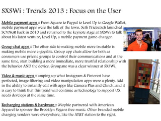 SXSWi : Trends 2013 : Focus on the User	
  
Mobile payment apps :: From Square to Paypal to Level Up to Google Wallet,
mobile payment apps were the talk of the town. Seth Priebatsch launched
SCVNGR back in 2010 and returned to the keynote stage at SXSWi to talk
about his latest venture, Level Up, a mobile payment game-changer.
Group chat apps :: The other side to making mobile more trustable is
making mobile more enjoyable. Group app chats allow for both as
consumers use private groups to control their communications and at the
same time, start building a more immediate, more trustful relationship with
the behavior AND the device. Group.me was a clear winner at SXSWi.
Video & music apps :: amping up what Instagram & Pinterest have
perfected, image filtering and video manipulation apps were a plenty. Add
in the ability to instantly edit with apps like Camera Plus and Clinch, and it
is easy to think that this trend will continue as technology to support UX
needs develops at the same time.
Recharging stations & hardware :: Mophie partnered with American
Apparel to sponsor the Brooklyn Vegans free music. Other branded mobile
charging vendors were everywhere, like the AT&T station to the right.
	
  
 