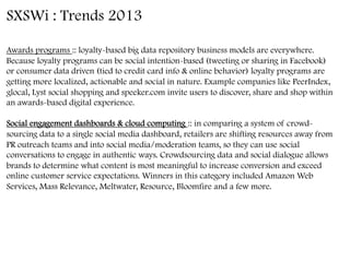 SXSWi : Trends 2013
Awards programs :: loyalty-based big data repository business models are everywhere.
Because loyalty programs can be social intention-based (tweeting or sharing in Facebook)
or consumer data driven (tied to credit card info & online behavior) loyalty programs are
getting more localized, actionable and social in nature. Example companies like PeerIndex,
glocal, Lyst social shopping and speeker.com invite users to discover, share and shop within
an awards-based digital experience. 
Social engagement dashboards & cloud computing :: in comparing a system of crowd-
sourcing data to a single social media dashboard, retailers are shifting resources away from
PR outreach teams and into social media/moderation teams, so they can use social
conversations to engage in authentic ways. Crowdsourcing data and social dialogue allows
brands to determine what content is most meaningful to increase conversion and exceed
online customer service expectations. Winners in this category included Amazon Web
Services, Mass Relevance, Meltwater, Resource, Bloomfire and a few more.
	
  
 