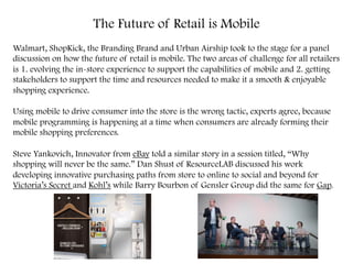 The Future of Retail is Mobile
Walmart, ShopKick, the Branding Brand and Urban Airship took to the stage for a panel
discussion on how the future of retail is mobile. The two areas of challenge for all retailers
is 1. evolving the in-store experience to support the capabilities of mobile and 2. getting
stakeholders to support the time and resources needed to make it a smooth & enjoyable
shopping experience.
Using mobile to drive consumer into the store is the wrong tactic, experts agree, because
mobile programming is happening at a time when consumers are already forming their
mobile shopping preferences.
Steve Yankovich, Innovator from eBay told a similar story in a session titled, “Why
shopping will never be the same.” Dan Shust of ResourceLAB discussed his work
developing innovative purchasing paths from store to online to social and beyond for
Victoria’s Secret and Kohl’s while Barry Bourbon of Gensler Group did the same for Gap. 	
  
 