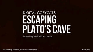 DIGITAL COPYCATS:
Escaping
Plato’s CaveKarwai Ng and Will Anderson
#thecave@karwaing / @will_ander5on/ @willwai1
 