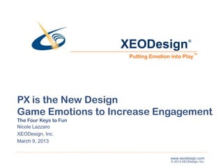 XEODesign                   ®



                        Putting Emotion into Play ™




PX is the New Design
Game Emotions to Increase Engagement
The Four Keys to Fun
Nicole Lazzaro
XEODesign, Inc.
March 9, 2013


                                        www.xeodesign.com
                                        © 2013 XEODesign, Inc.
 