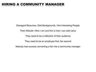 HIRING A COMMUNITY MANAGER




      Disregard Resumes, Odd Backgrounds, Hire Interesting People

         Their Attitude: Here I am and this is how I can add value

              They need to be a reflection of their audience

             They need to be an employee first, fan second

     Nobody had success converting a fan into a community manager
 