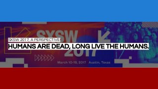 SXSW 2017, A PERSPECTIVE:
HUMANS ARE DEAD, LONG LIVE THE HUMANS.
 