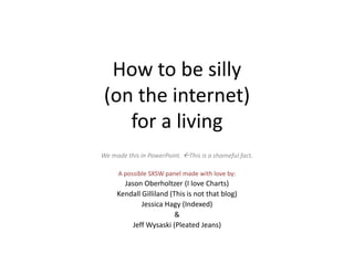How to be silly
 (on the internet)
    for a living
We made this in PowerPoint. This is a shameful fact.

     A possible SXSW panel made with love by:
       Jason Oberholtzer (I love Charts)
     Kendall Gilliland (This is not that blog)
             Jessica Hagy (Indexed)
                         &
          Jeff Wysaski (Pleated Jeans)
 
