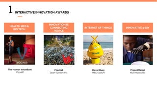 Firechat
Open Garden Inc.
The Human VoiceBank
VocaliD
HEALTH MED &
BIO TECH
Clever Buoy
M&C Saatchi
INNOVATION IS
CONNECTING
PEOPLE
INTERNET OF THINGS INNOVATIVE 3-DIY
Project Daniel
Not Impossible
1 INTERACTIVE INNOVATION AWARDS
 