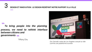 3 DESIGN ET INNOVATION : LE DESIGN REDÉFINIT NOTRE RAPPORT À LA VILLE
“To bring people into the planning
process, we need to rethink interface
between citizens and
governments
”Tiffany Chu
Eric Garcetti, maire de Los Angeles conçoit sa ville
comme une plateforme ouverte
 