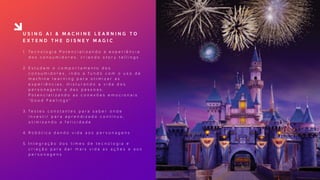 U S I N G A I & M A C H I N E L E A R N I N G T O
E X T E N D T H E D I S N E Y M A G I C
1. Te c n o l o g i a P o t e n c i a l i z a n d o a e x p e r i ê n c i a
d o s c o n s u m i d o r e s , c r i a n d o s t o r y t e l l i n g s  
2. E s t u d a m o c o m p o r t a m e n t o d o s
c o n s u m i d o r e s , i n d o a f u n d o c o m o u s o d e
m a c h i n e l e a r n i n g p a r a o t i m i z a r a s
e x p e r i ê n c i a s , m i s t u r a n d o a v i d a d o s
p e r s o n a g e n s e d a s p e s s o a s .
P o t e n c i a l i z a n d o a s c o n e x õ e s e m o c i o n a i s
“ G o o d F e e l i n g s ”  
3. Te s t e s c o n s t a n t e s p a r a s a b e r o n d e
i n v e s t i r p a r a a p r e n d i z a d o c o n t í n u o ,
o t i m i z a n d o a f e l i c i d a d e  
4. R o b ó t i c a d a n d o v i d a a o s p e r s o n a g e n s  
5. I n t e g r a ç ã o d o s t i m e s d e t e c n o l o g i a e
c r i a ç ã o p a r a d a r m a i s v i d a a s a ç õ e s e a o s
p e r s o n a g e n s
 