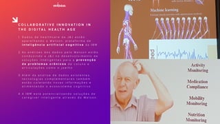 C O L L A B O R A T I V E I N N O V A T I O N I N
T H E D I G I T A L H E A LT H A G E
1. D a d o s d e h e a l t h c a r e d a J & J e s t ã o
a p a r e l h a n d o o W a t s o n , p l a t a f o r m a d e
i n t e l i g ê n c i a a r t i f i c i a l c o g n i t i v a d a I B M
2. A s a n á l i s e s d o s d a d o s p e l o W a t s o n e s t ã o
c o n d u z i n d o a J & J n o d e s e n v o l v i m e n t o d e
s o l u ç õ e s i n t e l i g e n t e s p a r a a p r e v e n ç ã o
d e p r o b l e m a s c r ô n i c o s d e c o l u n a e
a r t i c u l a ç õ e s c o m o o j o e l h o
3. A l é m d a a n á l i s e d e d a d o s e x i s t e n t e s ,
t e c n o l o g i a s c o m p l e m e n t a r e s t a m b é m
e s t ã o c o l e t a n d o n o v a s i n f o r m a ç õ e s e
a l i m e n t a n d o o e c o s s i s t e m a c o g n i t i v o
4. A I B M e s t á p o t e n c i a l i z a n d o s o l u ç õ e s d e
c a r e g i v e r i n t e l i g e n t e a t r a v é s d o W a t s o n .
 