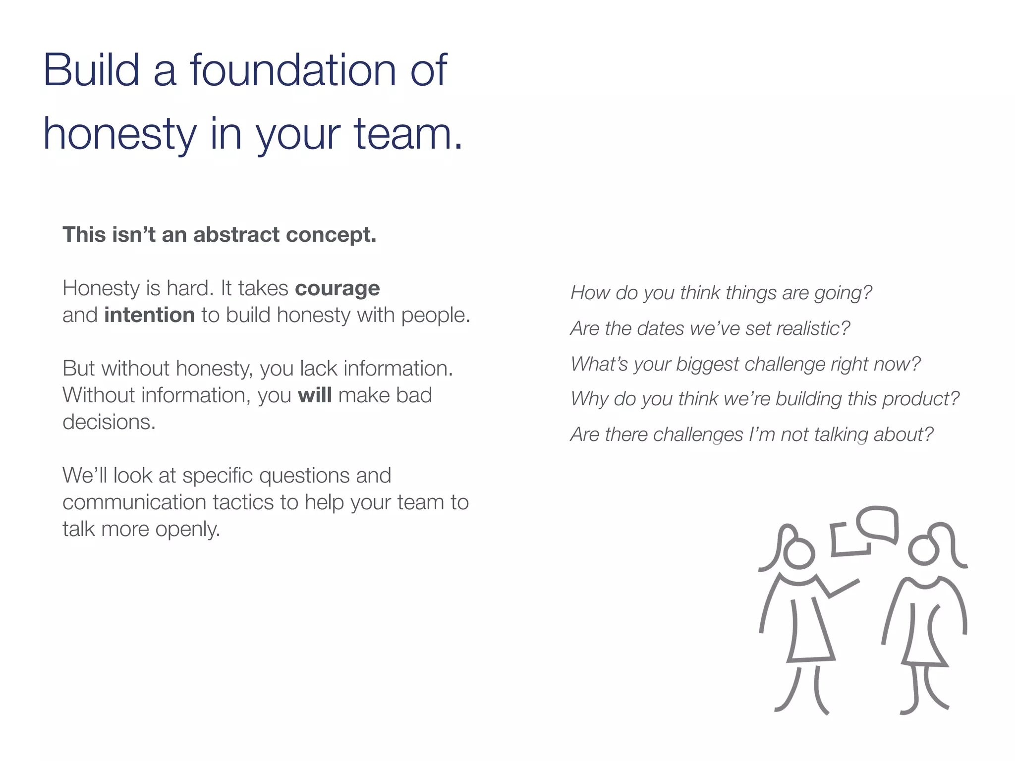 Build a foundation of
honesty in your team.
This isn’t an abstract concept.
Honesty is hard. It takes courage
and intention to build honesty with people.
But without honesty, you lack information.
Without information, you will make bad
decisions.
We’ll look at speciﬁc questions and
communication tactics to help your team to
talk more openly.
How do you think things are going? 
Are the dates we’ve set realistic?
What’s your biggest challenge right now?
Why do you think we’re building this product?
Are there challenges I’m not talking about?
 