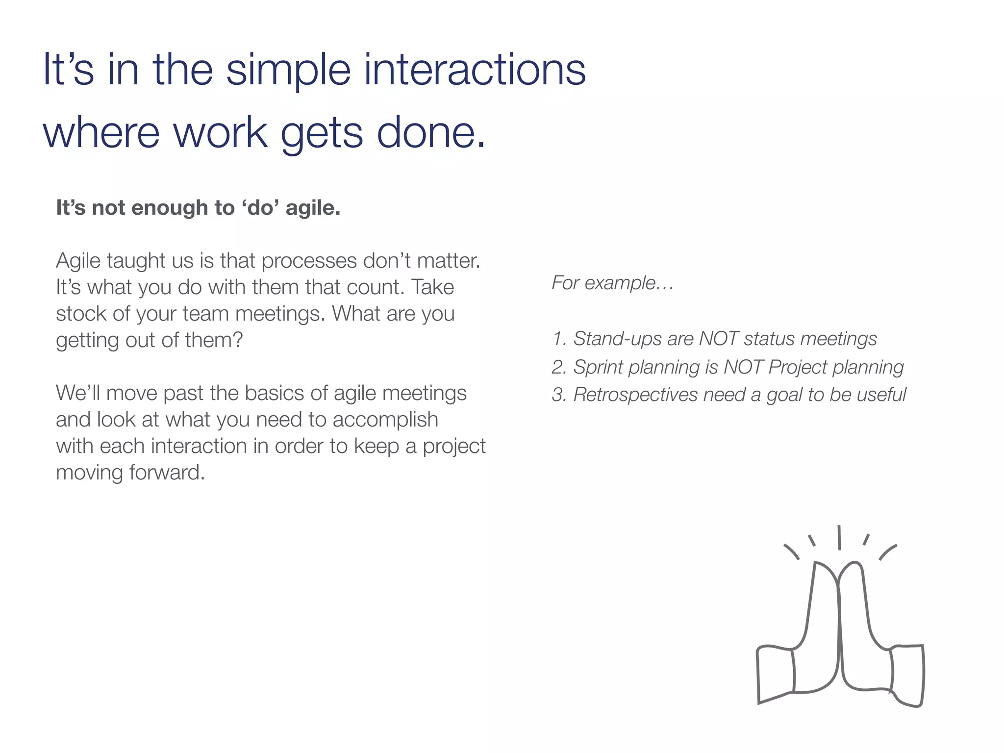 It’s in the simple interactions
where work gets done.
It’s not enough to ‘do’ agile.
Agile taught us is that processes don’t matter.
It’s what you do with them that count. Take
stock of your team meetings. What are you
getting out of them?
We’ll move past the basics of agile meetings
and look at what you need to accomplish
with each interaction in order to keep a project
moving forward.
For example…
1. Stand-ups are NOT status meetings
2. Sprint planning is NOT Project planning
3. Retrospectives need a goal to be useful
 