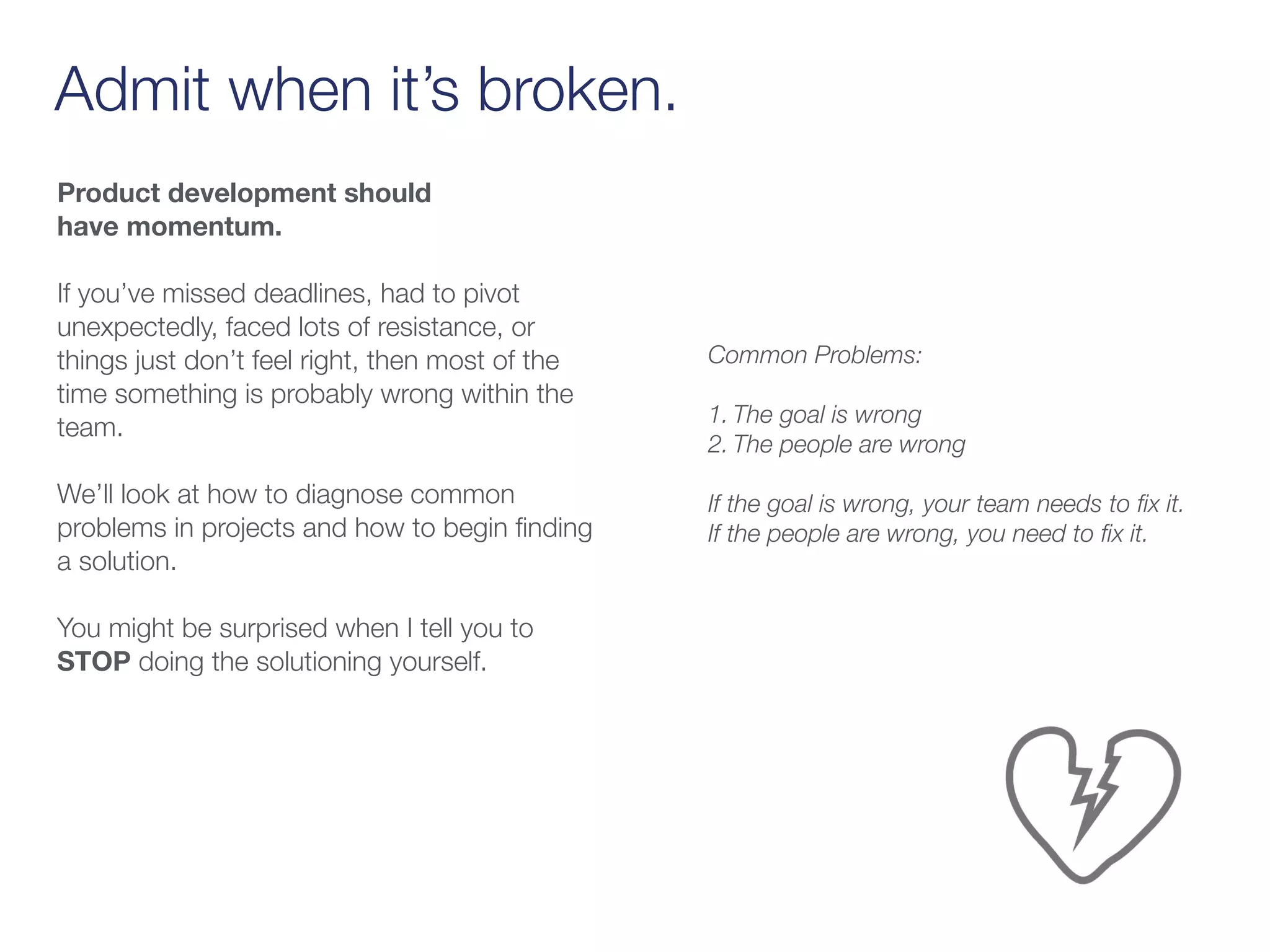 Admit when it’s broken.
Product development should
have momentum.
If you’ve missed deadlines, had to pivot
unexpectedly, faced lots of resistance, or
things just don’t feel right, then most of the
time something is probably wrong within the
team.
We’ll look at how to diagnose common
problems in projects and how to begin ﬁnding
a solution.
You might be surprised when I tell you to
STOP doing the solutioning yourself.
Common Problems:  
1. The goal is wrong
2. The people are wrong
If the goal is wrong, your team needs to ﬁx it.
If the people are wrong, you need to ﬁx it.
 