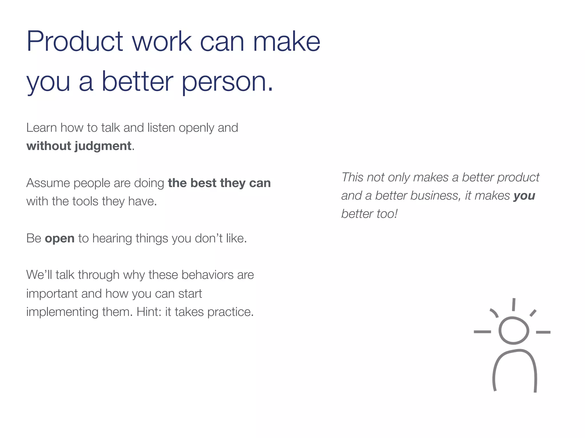 Product work can make  
you a better person.
Learn how to talk and listen openly and
without judgment.
Assume people are doing the best they can
with the tools they have.  
 
Be open to hearing things you don’t like.
We’ll talk through why these behaviors are
important and how you can start
implementing them. Hint: it takes practice.
This not only makes a better product
and a better business, it makes you
better too!
 