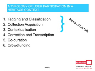 A TYPOLOGY OF USER PARTICIPATION IN A
HERITAGE CONTEXT
1. Tagging and Classification
2. Collection Acquisition
3. Contextualisation
4. Correction and Transcription
5. Co-curation
6. Crowdfunding
10-3-2014
 