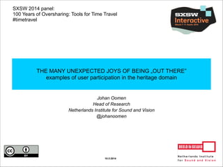 Johan Oomen
Head of Research
Netherlands Institute for Sound and Vision
@johanoomen
THE MANY UNEXPECTED JOYS OF BEING „OUT THERE”
examples of user participation in the heritage domain
10-3-2014
SXSW 2014 panel:
100 Years of Oversharing: Tools for Time Travel
#timetravel
 