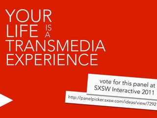 YOUR
LIFE A
     IS

TRANSMEDIA
EXPERIENCE
                        vote for this p
                                        anel at
                      SXSW Interac
                                     tive 2011
          http://panelp
                       icker.sxsw.com
                                     /ideas/view/7
                                                  292
 