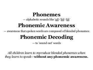 Phonemes
— alphabetic sounds like 'ah'-'bh'-'kh'
Phonemic Awareness
— awareness that spoken words are composed of blended phonemes
Phonemic Decoding
— to 'sound out' words
All children learn to reproduce blended phonemes when
they learn to speak—without any phonemic awareness.
 