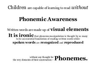 Children are capable of learning to read without
Phonemic Awareness
Written words are made up of visual elements
It is ironicthat phoneme manipulation is thought by so many
to be an essential foundation of reading written words while
spoken words are recognized and reproduced
Phonemes.without any thought for
the very elements of their construction—
 