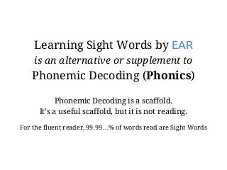Learning Sight Words by EAR
is an alternative or supplement to
Phonemic Decoding (Phonics)
Phonemic Decoding is a scaffold.
It’s a useful scaffold, but it is not reading.
For the fluent reader, 99.99…% of words read are Sight Words
 