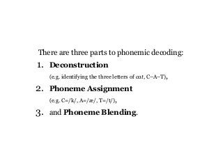 There are three parts to phonemic decoding:
1. Deconstruction
(e.g. identifying the three letters of cat, C–A–T),
2. Phoneme Assignment
(e.g. C=/k/, A=/æ/, T=/t/),
3. and Phoneme Blending.
 