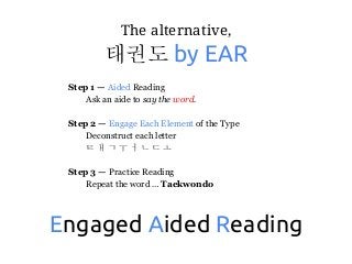 The alternative,
태권도 by EAR
Step 1 — Aided Reading
Ask an aide to say the word.
Step 2 — Engage Each Element of the Type
Deconstruct each letter
ㅌ ㅐ ㄱ ㅜ ㅓ ㄴ ㄷ ㅗ
Step 3 — Practice Reading
Repeat the word … Taekwondo
Engaged Aided Reading
 