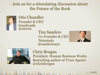 Join us for a stimulating discussion about
          the Future of the Book

   Otis Chandler
   Founder & CEO
   Goodreads
   @otown
              Tim Sanders
              Co-Founder & CEO
              Netminds
              @sanderssays

           Chris Brogan
           President, Human Business Works
           Bestselling author of Trust Agents
           @chrisbrogan
 