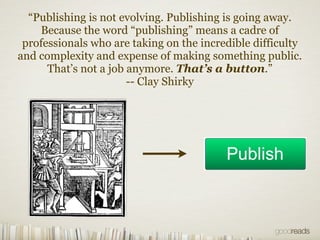 “Publishing is not evolving. Publishing is going away.
    Because the word “publishing” means a cadre of
 professionals who are taking on the incredible difficulty
and complexity and expense of making something public.
      That’s not a job anymore. That’s a button.”
                       -- Clay Shirky
 