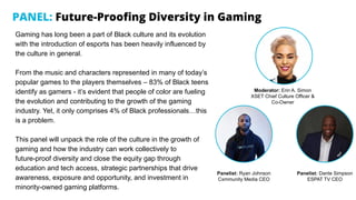 PANEL: Future-Prooﬁng Diversity in Gaming
Gaming has long been a part of Black culture and its evolution
with the introduction of esports has been heavily influenced by
the culture in general.
From the music and characters represented in many of today’s
popular games to the players themselves – 83% of Black teens
identify as gamers - it’s evident that people of color are fueling
the evolution and contributing to the growth of the gaming
industry. Yet, it only comprises 4% of Black professionals…this
is a problem.
This panel will unpack the role of the culture in the growth of
gaming and how the industry can work collectively to
future-proof diversity and close the equity gap through
education and tech access, strategic partnerships that drive
awareness, exposure and opportunity, and investment in
minority-owned gaming platforms.
Panelist: Ryan Johnson
Cxmmunity Media CEO
Panelist: Dante Simpson
ESPAT TV CEO
Moderator: Erin A. Simon
XSET Chief Culture Officer &
Co-Owner
 