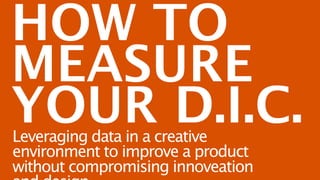 HOW TO
MEASURE
YOUR D.I.C.
Leveraging data in a creative environment to
improve a product without compromising
innoveation and design.
 