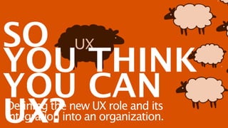 SO
YOU THINK
YOU CAN
UX?
Defining the new UX role and its
integration into an organization.
 