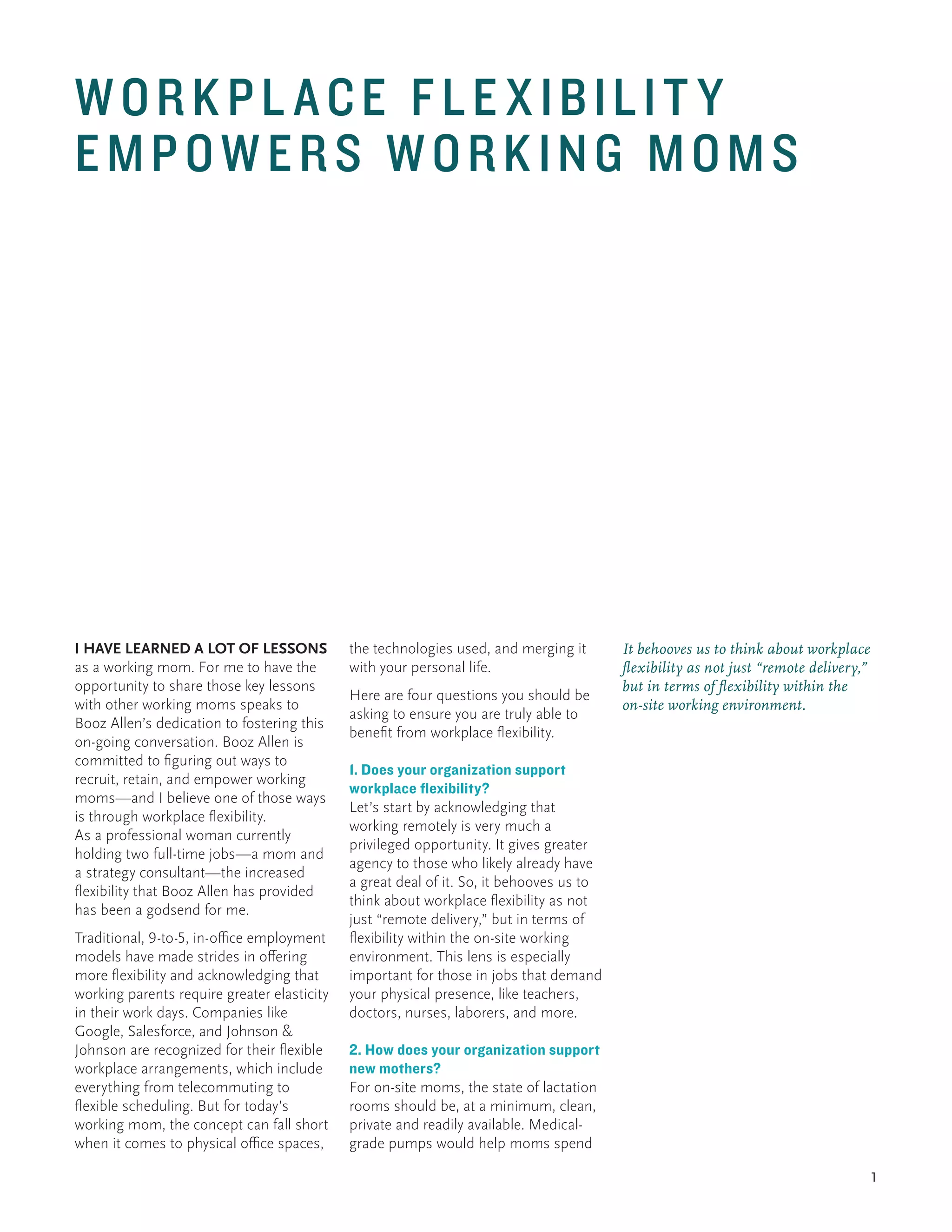 1
I HAVE LEARNED A LOT OF LESSONS
as a working mom. For me to have the
opportunity to share those key lessons
with other working moms speaks to
Booz Allen’s dedication to fostering this
on-going conversation. Booz Allen is
committed to figuring out ways to
recruit, retain, and empower working
moms—and I believe one of those ways
is through workplace flexibility.
As a professional woman currently
holding two full-time jobs—a mom and
a strategy consultant—the increased
flexibility that Booz Allen has provided
has been a godsend for me.
Traditional, 9-to-5, in-office employment
models have made strides in offering
more flexibility and acknowledging that
working parents require greater elasticity
in their work days. Companies like
Google, Salesforce, and Johnson &
Johnson are recognized for their flexible
workplace arrangements, which include
everything from telecommuting to
flexible scheduling. But for today’s
working mom, the concept can fall short
when it comes to physical office spaces,
the technologies used, and merging it
with your personal life.
Here are four questions you should be
asking to ensure you are truly able to
benefit from workplace flexibility.
1. Does your organization support
workplace flexibility?
Let’s start by acknowledging that
working remotely is very much a
privileged opportunity. It gives greater
agency to those who likely already have
a great deal of it. So, it behooves us to
think about workplace flexibility as not
just “remote delivery,” but in terms of
flexibility within the on-site working
environment. This lens is especially
important for those in jobs that demand
your physical presence, like teachers,
doctors, nurses, laborers, and more.
2. How does your organization support
new mothers?
For on-site moms, the state of lactation
rooms should be, at a minimum, clean,
private and readily available. Medical-
grade pumps would help moms spend
It behooves us to think about workplace
flexibility as not just “remote delivery,”
but in terms of flexibility within the
on-site working environment.
WORKPL ACE FLEXIBILIT Y
EMPOWERS WORKING MOMS
 