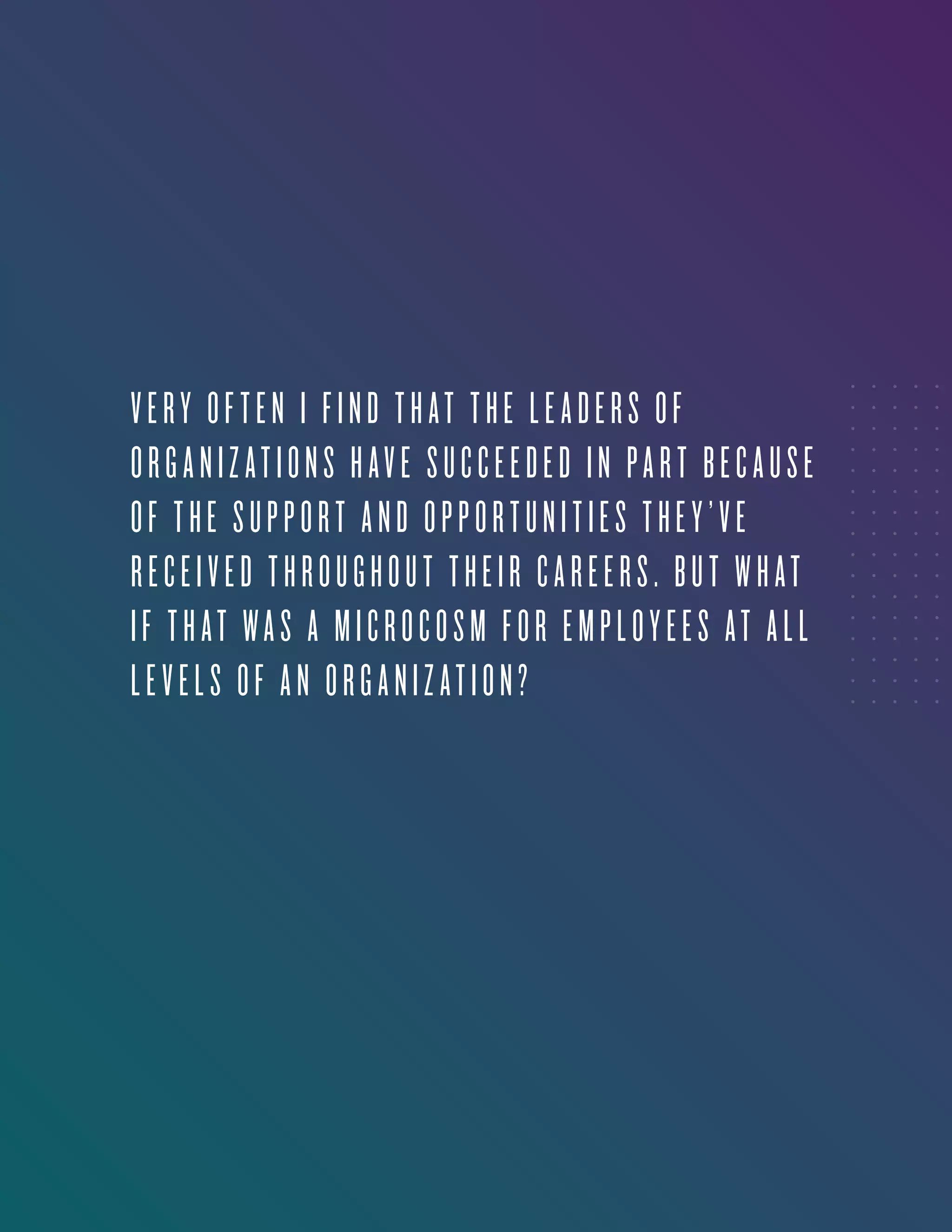 3
VERY OFTEN I FIND THAT THE LEADERS OF
ORGANIZATIONS HAVE SUCCEEDED IN PART BECAUSE
OF THE SUPPORT AND OPPORTUNITIES THEY’VE
RECEIVED THROUGHOUT THEIR CAREERS. BUT WHAT
IF THAT WAS A MICROCOSM FOR EMPLOYEES AT ALL
LEVELS OF AN ORGANIZATION?
 
