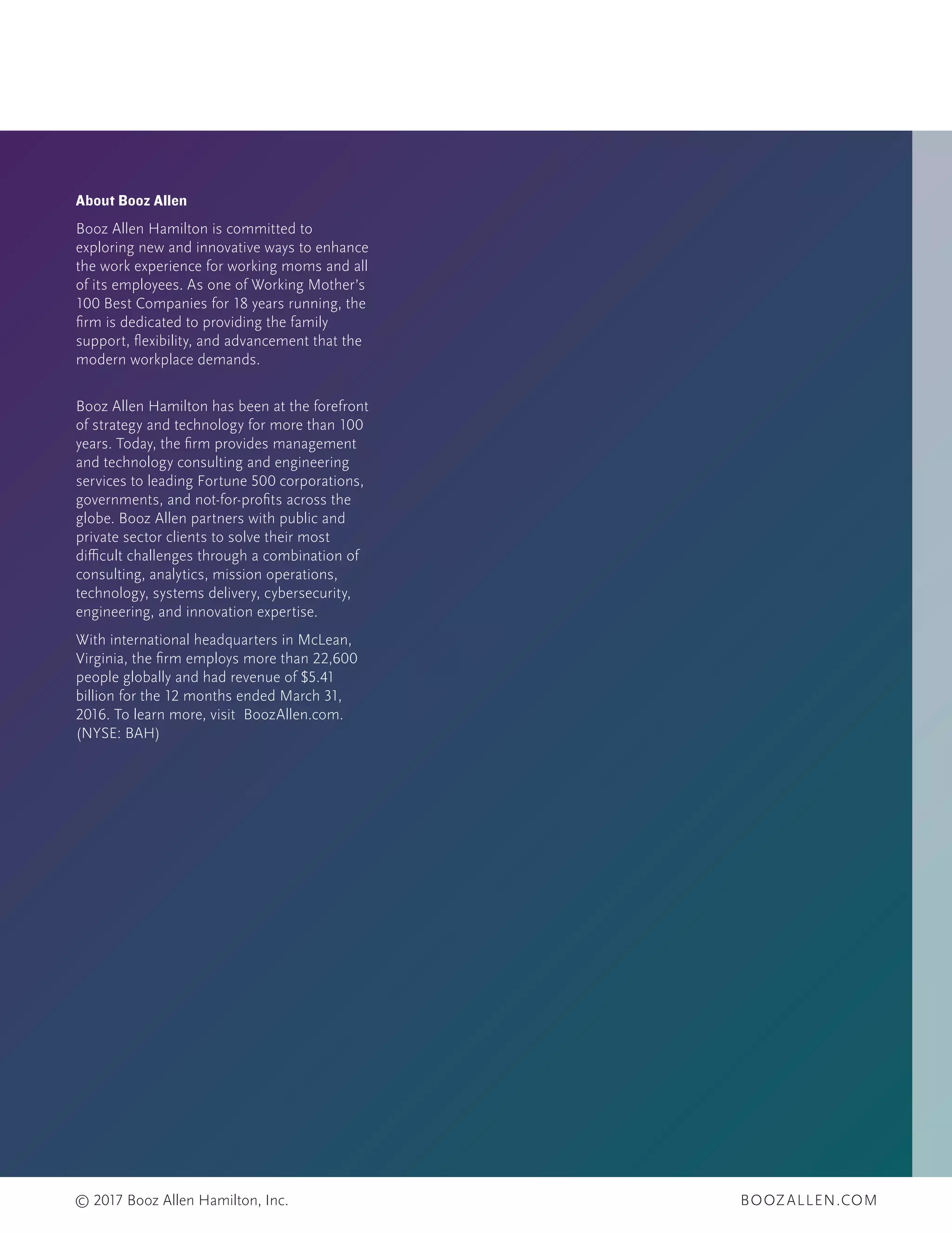 BOOZALLEN.COM© 2017 Booz Allen Hamilton, Inc.
About Booz Allen
Booz Allen Hamilton is committed to
exploring new and innovative ways to enhance
the work experience for working moms and all
of its employees. As one of Working Mother’s
100 Best Companies for 18 years running, the
firm is dedicated to providing the family
support, flexibility, and advancement that the
modern workplace demands.
Booz Allen Hamilton has been at the forefront
of strategy and technology for more than 100
years. Today, the firm provides management
and technology consulting and engineering
services to leading Fortune 500 corporations,
governments, and not-for-profits across the
globe. Booz Allen partners with public and
private sector clients to solve their most
difficult challenges through a combination of
consulting, analytics, mission operations,
technology, systems delivery, cybersecurity,
engineering, and innovation expertise.
With international headquarters in McLean,
Virginia, the firm employs more than 22,600
people globally and had revenue of $5.41
billion for the 12 months ended March 31,
2016. To learn more, visit BoozAllen.com.
(NYSE: BAH)
 