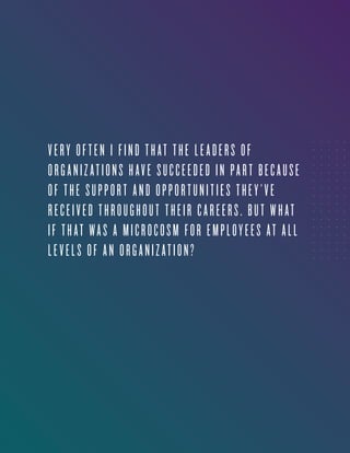 3
VERY OFTEN I FIND THAT THE LEADERS OF
ORGANIZATIONS HAVE SUCCEEDED IN PART BECAUSE
OF THE SUPPORT AND OPPORTUNITIES THEY’VE
RECEIVED THROUGHOUT THEIR CAREERS. BUT WHAT
IF THAT WAS A MICROCOSM FOR EMPLOYEES AT ALL
LEVELS OF AN ORGANIZATION?
 
