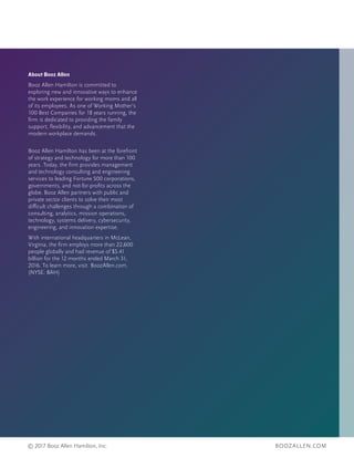 BOOZALLEN.COM© 2017 Booz Allen Hamilton, Inc.
About Booz Allen
Booz Allen Hamilton is committed to
exploring new and innovative ways to enhance
the work experience for working moms and all
of its employees. As one of Working Mother’s
100 Best Companies for 18 years running, the
firm is dedicated to providing the family
support, flexibility, and advancement that the
modern workplace demands.
Booz Allen Hamilton has been at the forefront
of strategy and technology for more than 100
years. Today, the firm provides management
and technology consulting and engineering
services to leading Fortune 500 corporations,
governments, and not-for-profits across the
globe. Booz Allen partners with public and
private sector clients to solve their most
difficult challenges through a combination of
consulting, analytics, mission operations,
technology, systems delivery, cybersecurity,
engineering, and innovation expertise.
With international headquarters in McLean,
Virginia, the firm employs more than 22,600
people globally and had revenue of $5.41
billion for the 12 months ended March 31,
2016. To learn more, visit BoozAllen.com.
(NYSE: BAH)
 