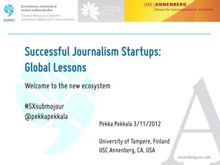 Successful Journalism Startups:
Global Lessons
Welcome to the new ecosystem

#SXsubmojour
@pekkapekkala
                        Pekka Pekkala 3/11/2012

                        University of Tampere, Finland
                        USC Annenberg, CA, USA                            	
  
                                                         annenberg.usc.edu	
  
 