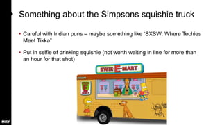 Something about the Simpsons squishie truck
• Careful with Indian puns – maybe something like ‘SXSW: Where Techies
Meet Tikka”
• Put in selfie of drinking squishie (not worth waiting in line for more than
an hour for that shot)
 