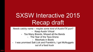 SXSW Interactive 2015
Recap draft
Needs catchy name – maybe some kind of Austin/TX pun?
- Keep Austin Virtual
- Too Many Brands, Missed all the Bands
- The Year of the Taco Drone
- Meerkats in Boots
- I was promised Salt Lick and Franklin’s, I got McNuggets
out of a food truck
 