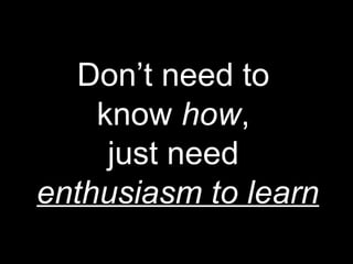 Don’t need to
know how,
just need
enthusiasm to learn
 